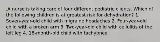 ,A nurse is taking care of four different pediatric clients. Which of the following children is at greatest risk for dehydration? 1. Seven-year-old child with migraine headaches 2. Four-year-old child with a broken arm 3. Two-year-old child with cellulitis of the left leg 4. 18-month-old child with tachypnea