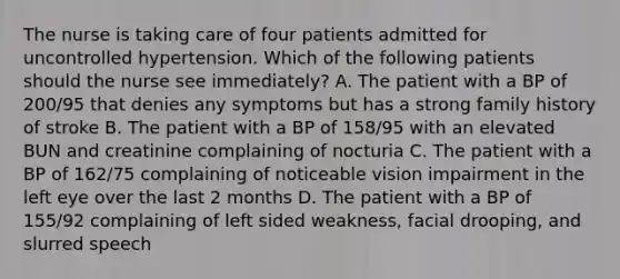 The nurse is taking care of four patients admitted for uncontrolled hypertension. Which of the following patients should the nurse see immediately? A. The patient with a BP of 200/95 that denies any symptoms but has a strong family history of stroke B. The patient with a BP of 158/95 with an elevated BUN and creatinine complaining of nocturia C. The patient with a BP of 162/75 complaining of noticeable vision impairment in the left eye over the last 2 months D. The patient with a BP of 155/92 complaining of left sided weakness, facial drooping, and slurred speech