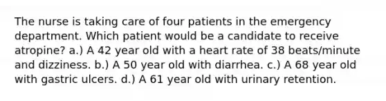 The nurse is taking care of four patients in the emergency department. Which patient would be a candidate to receive atropine? a.) A 42 year old with a heart rate of 38 beats/minute and dizziness. b.) A 50 year old with diarrhea. c.) A 68 year old with gastric ulcers. d.) A 61 year old with urinary retention.