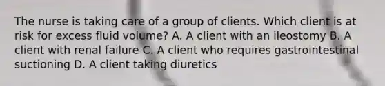 The nurse is taking care of a group of clients. Which client is at risk for excess fluid volume? A. A client with an ileostomy B. A client with renal failure C. A client who requires gastrointestinal suctioning D. A client taking diuretics