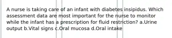 A nurse is taking care of an infant with diabetes insipidus. Which assessment data are most important for the nurse to monitor while the infant has a prescription for fluid restriction? a.Urine output b.Vital signs c.Oral mucosa d.Oral intake