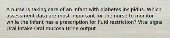 A nurse is taking care of an infant with diabetes insipidus. Which assessment data are most important for the nurse to monitor while the infant has a prescription for fluid restriction? Vital signs Oral intake Oral mucosa Urine output