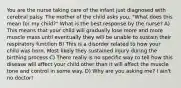 You are the nurse taking care of the infant just diagnosed with cerebral palsy. The mother of the child asks you, "What does this mean for my child?" What is the best response by the nurse? A) This means that your child will gradually lose more and more muscle mass until eventually they will be unable to sustain their respiratory function B) This is a disorder related to how your child was born. Most likely they sustained injury during the birthing process C) There really is no specific way to tell how this disease will affect your child other than it will affect the muscle tone and control in some way. D) Why are you asking me? I ain't no doctor!