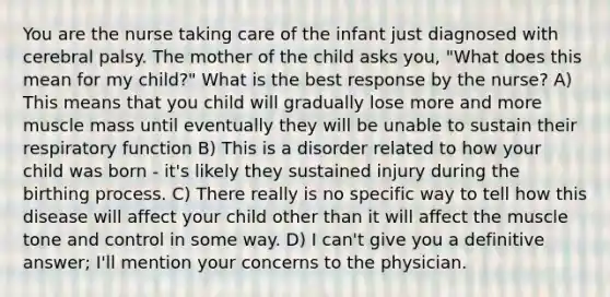 You are the nurse taking care of the infant just diagnosed with cerebral palsy. The mother of the child asks you, "What does this mean for my child?" What is the best response by the nurse? A) This means that you child will gradually lose more and more muscle mass until eventually they will be unable to sustain their respiratory function B) This is a disorder related to how your child was born - it's likely they sustained injury during the birthing process. C) There really is no specific way to tell how this disease will affect your child other than it will affect the muscle tone and control in some way. D) I can't give you a definitive answer; I'll mention your concerns to the physician.