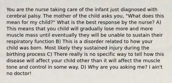 You are the nurse taking care of the infant just diagnosed with cerebral palsy. The mother of the child asks you, "What does this mean for my child?" What is the best response by the nurse? A) This means that you child will gradually lose more and more muscle mass until eventually they will be unable to sustain their respiratory function B) This is a disorder related to how your child was born. Most likely they sustained injury during the birthing process C) There really is no specific way to tell how this disease will affect your child other than it will affect the muscle tone and control in some way. D) Why are you asking me? I ain't no doctor!