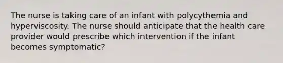 The nurse is taking care of an infant with polycythemia and hyperviscosity. The nurse should anticipate that the health care provider would prescribe which intervention if the infant becomes symptomatic?