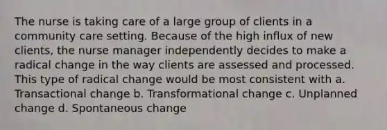 The nurse is taking care of a large group of clients in a community care setting. Because of the high influx of new clients, the nurse manager independently decides to make a radical change in the way clients are assessed and processed. This type of radical change would be most consistent with a. Transactional change b. Transformational change c. Unplanned change d. Spontaneous change