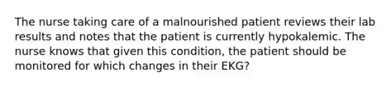 The nurse taking care of a malnourished patient reviews their lab results and notes that the patient is currently hypokalemic. The nurse knows that given this condition, the patient should be monitored for which changes in their EKG?