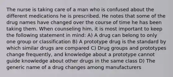 The nurse is taking care of a man who is confused about the different medications he is prescribed. He notes that some of the drug names have changed over the course of time he has been taking them. When counseling him, it is most important to keep the following statement in mind: A) A drug can belong to only one group or classification B) A prototype drug is the standard by which similar drugs are compared C) Drug groups and prototypes change frequently, and knowledge about a prototype cannot guide knowledge about other drugs in the same class D) The generic name of a drug changes among manufacturers