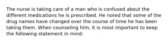 The nurse is taking care of a man who is confused about the different medications he is prescribed. He noted that some of the drug names have changed over the course of time he has been taking them. When counseling him, it is most important to keep the following statement in mind: