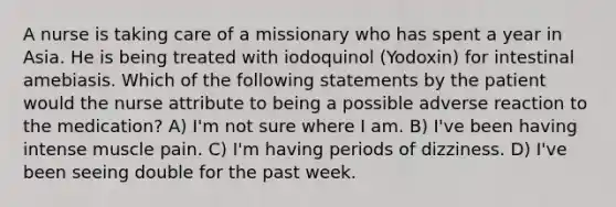 A nurse is taking care of a missionary who has spent a year in Asia. He is being treated with iodoquinol (Yodoxin) for intestinal amebiasis. Which of the following statements by the patient would the nurse attribute to being a possible adverse reaction to the medication? A) I'm not sure where I am. B) I've been having intense muscle pain. C) I'm having periods of dizziness. D) I've been seeing double for the past week.