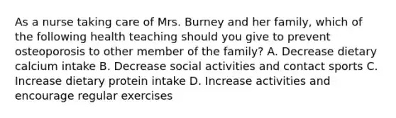 As a nurse taking care of Mrs. Burney and her family, which of the following health teaching should you give to prevent osteoporosis to other member of the family? A. Decrease dietary calcium intake B. Decrease social activities and contact sports C. Increase dietary protein intake D. Increase activities and encourage regular exercises