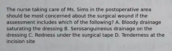 The nurse taking care of Ms. Sims in the postoperative area should be most concerned about the surgical wound if the assessment includes which of the following? A. Bloody drainage saturating the dressing B. Serosanguineous drainage on the dressing C. Redness under the surgical tape D. Tenderness at the incision site