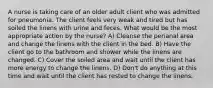 A nurse is taking care of an older adult client who was admitted for pneumonia. The client feels very weak and tired but has soiled the linens with urine and feces. What would be the most appropriate action by the nurse? A) Cleanse the perianal area and change the linens with the client in the bed. B) Have the client go to the bathroom and shower while the linens are changed. C) Cover the soiled area and wait until the client has more energy to change the linens. D) Don't do anything at this time and wait until the client has rested to change the linens.