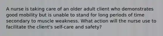 A nurse is taking care of an older adult client who demonstrates good mobility but is unable to stand for long periods of time secondary to muscle weakness. What action will the nurse use to facilitate the client's self-care and safety?