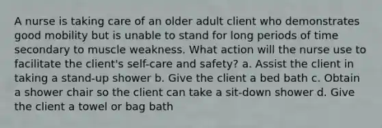 A nurse is taking care of an older adult client who demonstrates good mobility but is unable to stand for long periods of time secondary to muscle weakness. What action will the nurse use to facilitate the client's self-care and safety? a. Assist the client in taking a stand-up shower b. Give the client a bed bath c. Obtain a shower chair so the client can take a sit-down shower d. Give the client a towel or bag bath