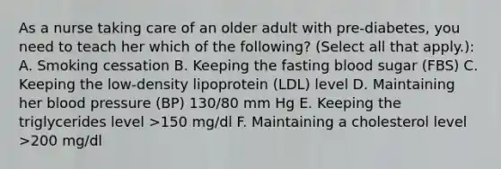 As a nurse taking care of an older adult with pre-diabetes, you need to teach her which of the following? (Select all that apply.): A. Smoking cessation B. Keeping the fasting blood sugar (FBS) C. Keeping the low-density lipoprotein (LDL) level D. Maintaining her blood pressure (BP) 130/80 mm Hg E. Keeping the triglycerides level >150 mg/dl F. Maintaining a cholesterol level >200 mg/dl