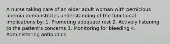 A nurse taking care of an older adult woman with pernicious anemia demonstrates understanding of the functional implications by: 1. Promoting adequate rest 2. Actively listening to the patient's concerns 3. Monitoring for bleeding 4. Administering antibiotics