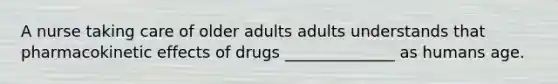 A nurse taking care of older adults adults understands that pharmacokinetic effects of drugs ______________ as humans age.