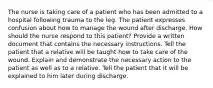 The nurse is taking care of a patient who has been admitted to a hospital following trauma to the leg. The patient expresses confusion about how to manage the wound after discharge. How should the nurse respond to this patient? Provide a written document that contains the necessary instructions. Tell the patient that a relative will be taught how to take care of the wound. Explain and demonstrate the necessary action to the patient as well as to a relative. Tell the patient that it will be explained to him later during discharge.