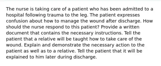 The nurse is taking care of a patient who has been admitted to a hospital following trauma to the leg. The patient expresses confusion about how to manage the wound after discharge. How should the nurse respond to this patient? Provide a written document that contains the necessary instructions. Tell the patient that a relative will be taught how to take care of the wound. Explain and demonstrate the necessary action to the patient as well as to a relative. Tell the patient that it will be explained to him later during discharge.