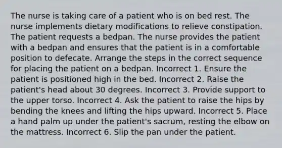 The nurse is taking care of a patient who is on bed rest. The nurse implements dietary modifications to relieve constipation. The patient requests a bedpan. The nurse provides the patient with a bedpan and ensures that the patient is in a comfortable position to defecate. Arrange the steps in the correct sequence for placing the patient on a bedpan. Incorrect 1. Ensure the patient is positioned high in the bed. Incorrect 2. Raise the patient's head about 30 degrees. Incorrect 3. Provide support to the upper torso. Incorrect 4. Ask the patient to raise the hips by bending the knees and lifting the hips upward. Incorrect 5. Place a hand palm up under the patient's sacrum, resting the elbow on the mattress. Incorrect 6. Slip the pan under the patient.