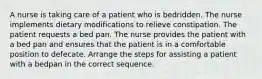 A nurse is taking care of a patient who is bedridden. The nurse implements dietary modifications to relieve constipation. The patient requests a bed pan. The nurse provides the patient with a bed pan and ensures that the patient is in a comfortable position to defecate. Arrange the steps for assisting a patient with a bedpan in the correct sequence.