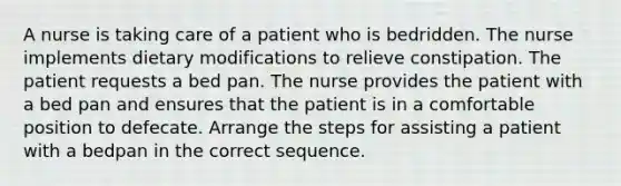 A nurse is taking care of a patient who is bedridden. The nurse implements dietary modifications to relieve constipation. The patient requests a bed pan. The nurse provides the patient with a bed pan and ensures that the patient is in a comfortable position to defecate. Arrange the steps for assisting a patient with a bedpan in the correct sequence.