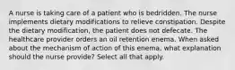 A nurse is taking care of a patient who is bedridden. The nurse implements dietary modifications to relieve constipation. Despite the dietary modification, the patient does not defecate. The healthcare provider orders an oil retention enema. When asked about the mechanism of action of this enema, what explanation should the nurse provide? Select all that apply.