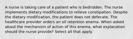 A nurse is taking care of a patient who is bedridden. The nurse implements dietary modifications to relieve constipation. Despite the dietary modification, the patient does not defecate. The healthcare provider orders an oil retention enema. When asked about the mechanism of action of this enema, what explanation should the nurse provide? Select all that apply.