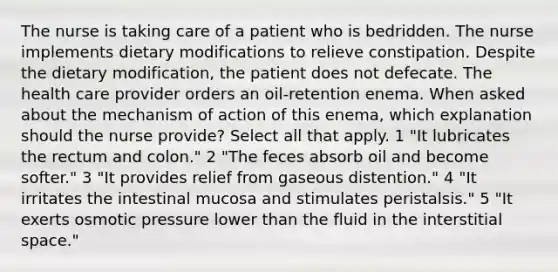 The nurse is taking care of a patient who is bedridden. The nurse implements dietary modifications to relieve constipation. Despite the dietary modification, the patient does not defecate. The health care provider orders an oil-retention enema. When asked about the mechanism of action of this enema, which explanation should the nurse provide? Select all that apply. 1 "It lubricates the rectum and colon." 2 "The feces absorb oil and become softer." 3 "It provides relief from gaseous distention." 4 "It irritates the intestinal mucosa and stimulates peristalsis." 5 "It exerts osmotic pressure lower than the fluid in the interstitial space."