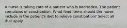 A nurse is taking care of a patient who is bedridden. The patient complains of constipation. What food items should the nurse include in the patient's diet to relieve constipation? Select all that apply.