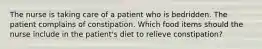 The nurse is taking care of a patient who is bedridden. The patient complains of constipation. Which food items should the nurse include in the patient's diet to relieve constipation?