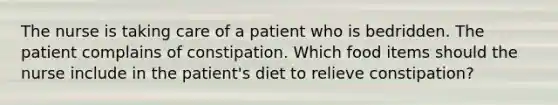 The nurse is taking care of a patient who is bedridden. The patient complains of constipation. Which food items should the nurse include in the patient's diet to relieve constipation?