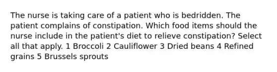 The nurse is taking care of a patient who is bedridden. The patient complains of constipation. Which food items should the nurse include in the patient's diet to relieve constipation? Select all that apply. 1 Broccoli 2 Cauliflower 3 Dried beans 4 Refined grains 5 Brussels sprouts