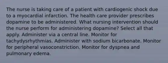 The nurse is taking care of a patient with cardiogenic shock due to a myocardial infarction. The health care provider prescribes dopamine to be administered. What nursing intervention should the nurse perform for administering dopamine? Select all that apply. Administer via a central line. Monitor for tachydysrhythmias. Administer with sodium bicarbonate. Monitor for peripheral vasoconstriction. Monitor for dyspnea and pulmonary edema.