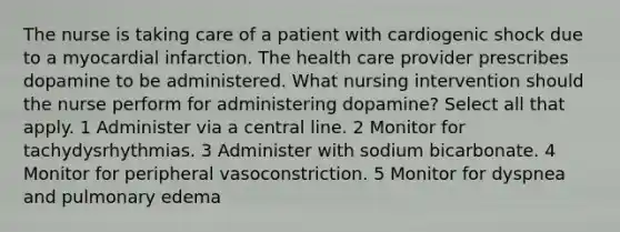 The nurse is taking care of a patient with cardiogenic shock due to a myocardial infarction. The health care provider prescribes dopamine to be administered. What nursing intervention should the nurse perform for administering dopamine? Select all that apply. 1 Administer via a central line. 2 Monitor for tachydysrhythmias. 3 Administer with sodium bicarbonate. 4 Monitor for peripheral vasoconstriction. 5 Monitor for dyspnea and pulmonary edema