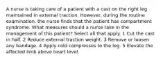 A nurse is taking care of a patient with a cast on the right leg maintained in external traction. However, during the routine examination, the nurse finds that the patient has compartment syndrome. What measures should a nurse take in the management of this patient? Select all that apply. 1 Cut the cast in half. 2 Reduce external traction weight. 3 Remove or loosen any bandage. 4 Apply cold compresses to the leg. 5 Elevate the affected limb above heart level.