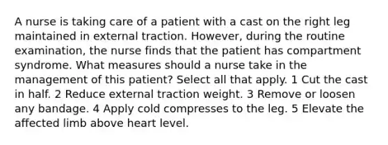 A nurse is taking care of a patient with a cast on the right leg maintained in external traction. However, during the routine examination, the nurse finds that the patient has compartment syndrome. What measures should a nurse take in the management of this patient? Select all that apply. 1 Cut the cast in half. 2 Reduce external traction weight. 3 Remove or loosen any bandage. 4 Apply cold compresses to the leg. 5 Elevate the affected limb above heart level.