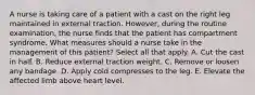 A nurse is taking care of a patient with a cast on the right leg maintained in external traction. However, during the routine examination, the nurse finds that the patient has compartment syndrome. What measures should a nurse take in the management of this patient? Select all that apply. A. Cut the cast in half. B. Reduce external traction weight. C. Remove or loosen any bandage. D. Apply cold compresses to the leg. E. Elevate the affected limb above heart level.