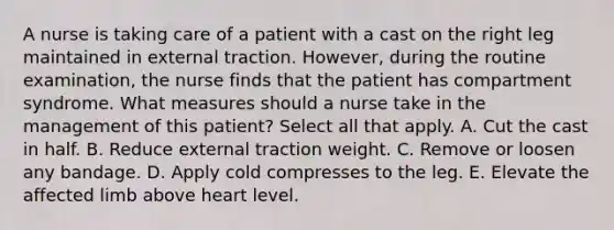 A nurse is taking care of a patient with a cast on the right leg maintained in external traction. However, during the routine examination, the nurse finds that the patient has compartment syndrome. What measures should a nurse take in the management of this patient? Select all that apply. A. Cut the cast in half. B. Reduce external traction weight. C. Remove or loosen any bandage. D. Apply cold compresses to the leg. E. Elevate the affected limb above heart level.