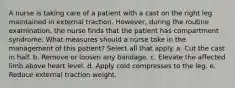 A nurse is taking care of a patient with a cast on the right leg maintained in external traction. However, during the routine examination, the nurse finds that the patient has compartment syndrome. What measures should a nurse take in the management of this patient? Select all that apply. a. Cut the cast in half. b. Remove or loosen any bandage. c. Elevate the affected limb above heart level. d. Apply cold compresses to the leg. e. Reduce external traction weight.