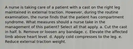 A nurse is taking care of a patient with a cast on the right leg maintained in external traction. However, during the routine examination, the nurse finds that the patient has compartment syndrome. What measures should a nurse take in the management of this patient? Select all that apply. a. Cut the cast in half. b. Remove or loosen any bandage. c. Elevate the affected limb above heart level. d. Apply cold compresses to the leg. e. Reduce external traction weight.