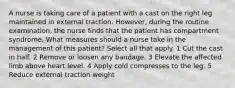 A nurse is taking care of a patient with a cast on the right leg maintained in external traction. However, during the routine examination, the nurse finds that the patient has compartment syndrome. What measures should a nurse take in the management of this patient? Select all that apply. 1 Cut the cast in half. 2 Remove or loosen any bandage. 3 Elevate the affected limb above heart level. 4 Apply cold compresses to the leg. 5 Reduce external traction weight