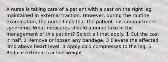 A nurse is taking care of a patient with a cast on the right leg maintained in external traction. However, during the routine examination, the nurse finds that the patient has compartment syndrome. What measures should a nurse take in the management of this patient? Select all that apply. 1 Cut the cast in half. 2 Remove or loosen any bandage. 3 Elevate the affected limb above heart level. 4 Apply cold compresses to the leg. 5 Reduce external traction weight