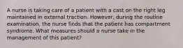 A nurse is taking care of a patient with a cast on the right leg maintained in external traction. However, during the routine examination, the nurse finds that the patient has compartment syndrome. What measures should a nurse take in the management of this patient?