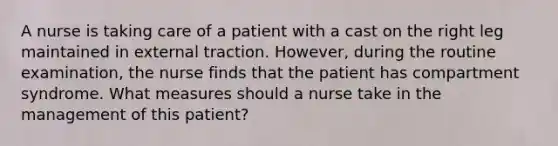 A nurse is taking care of a patient with a cast on the right leg maintained in external traction. However, during the routine examination, the nurse finds that the patient has compartment syndrome. What measures should a nurse take in the management of this patient?