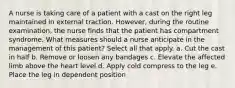 A nurse is taking care of a patient with a cast on the right leg maintained in external traction. However, during the routine examination, the nurse finds that the patient has compartment syndrome. What measures should a nurse anticipate in the management of this patient? Select all that apply. a. Cut the cast in half b. Remove or loosen any bandages c. Elevate the affected limb above the heart level d. Apply cold compress to the leg e. Place the leg in dependent position