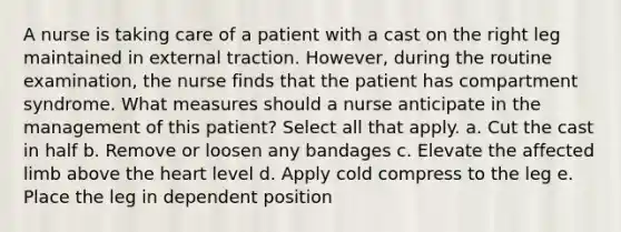 A nurse is taking care of a patient with a cast on the right leg maintained in external traction. However, during the routine examination, the nurse finds that the patient has compartment syndrome. What measures should a nurse anticipate in the management of this patient? Select all that apply. a. Cut the cast in half b. Remove or loosen any bandages c. Elevate the affected limb above the heart level d. Apply cold compress to the leg e. Place the leg in dependent position