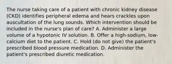 The nurse taking care of a patient with chronic kidney disease (CKD) identifies peripheral edema and hears crackles upon auscultation of the lung sounds. Which intervention should be included in the nurse's plan of care? A. Administer a large volume of a hypotonic IV solution. B. Offer a high-sodium, low-calcium diet to the patient. C. Hold (do not give) the patient's prescribed blood pressure medication. D. Administer the patient's prescribed diuretic medication.